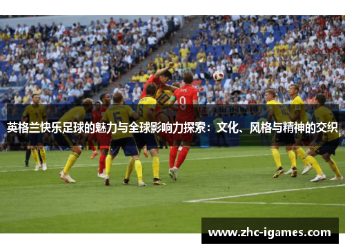 英格兰快乐足球的魅力与全球影响力探索：文化、风格与精神的交织
