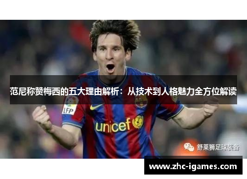 范尼称赞梅西的五大理由解析：从技术到人格魅力全方位解读