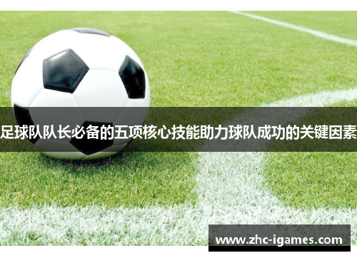 足球队队长必备的五项核心技能助力球队成功的关键因素 足球队队长必备的五项核心技能助力球队成功的关键因素