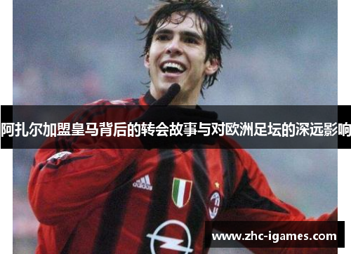 阿扎尔加盟皇马背后的转会故事与对欧洲足坛的深远影响