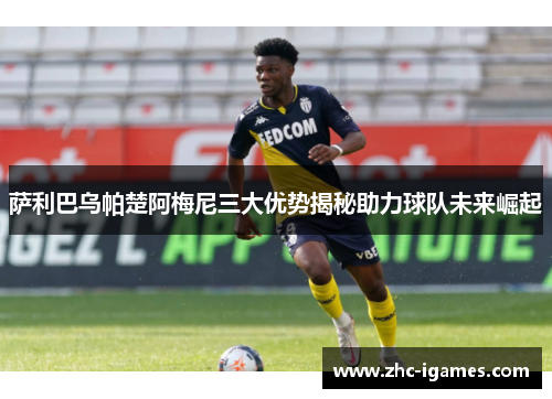 萨利巴乌帕楚阿梅尼三大优势揭秘助力球队未来崛起 萨利巴乌帕楚阿梅尼三大优势揭秘助力球队未来崛起