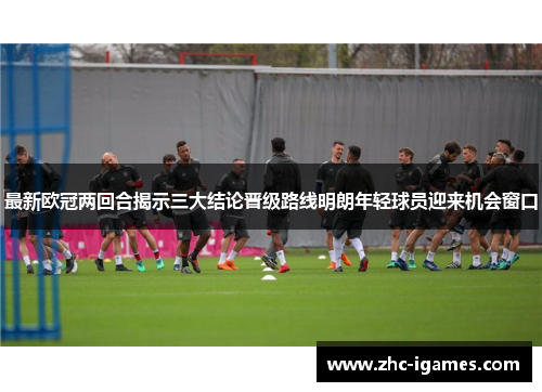 最新欧冠两回合揭示三大结论晋级路线明朗年轻球员迎来机会窗口 最新欧冠两回合揭示三大结论晋级路线明朗年轻球员迎来机会窗口