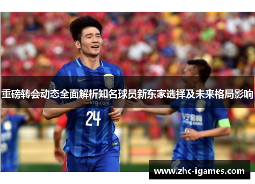 重磅转会动态全面解析知名球员新东家选择及未来格局影响