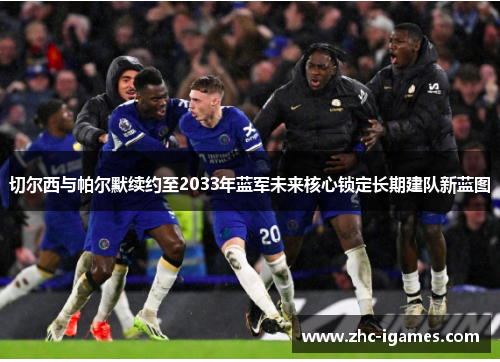 切尔西与帕尔默续约至2033年蓝军未来核心锁定长期建队新蓝图 切尔西与帕尔默续约至2033年蓝军未来核心锁定长期建队新蓝图