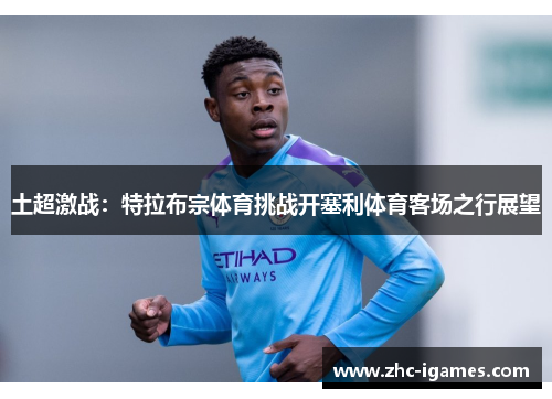 土超激战：特拉布宗体育挑战开塞利体育客场之行展望