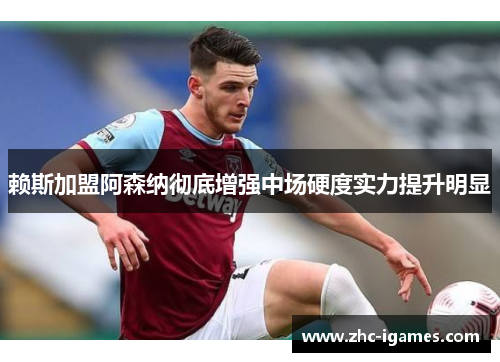 赖斯加盟阿森纳彻底增强中场硬度实力提升明显 赖斯加盟阿森纳彻底增强中场硬度实力提升明显