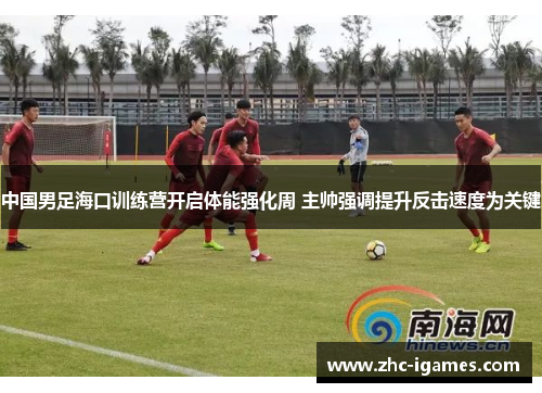 中国男足海口训练营开启体能强化周 主帅强调提升反击速度为关键