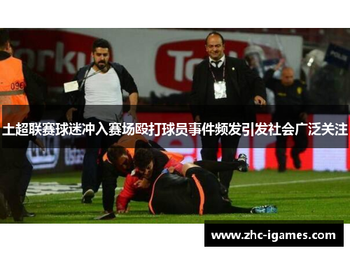 土超联赛球迷冲入赛场殴打球员事件频发引发社会广泛关注 土超联赛球迷冲入赛场殴打球员事件频发引发社会广泛关注